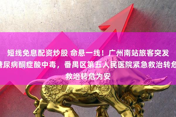 短线免息配资炒股 命悬一线！广州南站旅客突发2型糖尿病酮症酸中毒，番禺区第五人民医院紧急救治转危为安